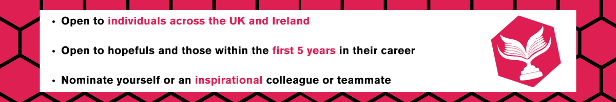 Joined black hexagons on a deep pink background. In the centre is a white banner, with a pink hexagon featuring a white trophy with a book design next to the First Chapter Award logo. The text on the image is in three bullet points and reads "Open to individuals across the UK and Ireland. Open to hopefuls and those within the first 5 years in their career. Nominate yourself or an inspirational colleague or teammate."